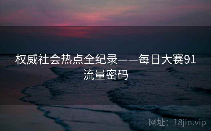 权威社会热点全纪录——每日大赛91流量密码