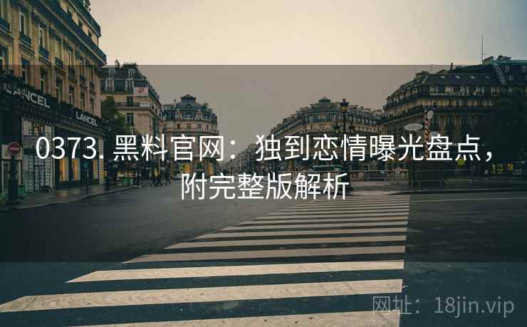 0373. 黑料官网：独到恋情曝光盘点，附完整版解析