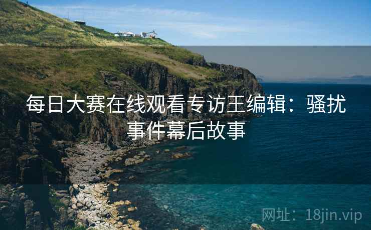 每日大赛在线观看专访王编辑：骚扰事件幕后故事