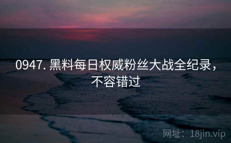 0947. 黑料每日权威粉丝大战全纪录，不容错过