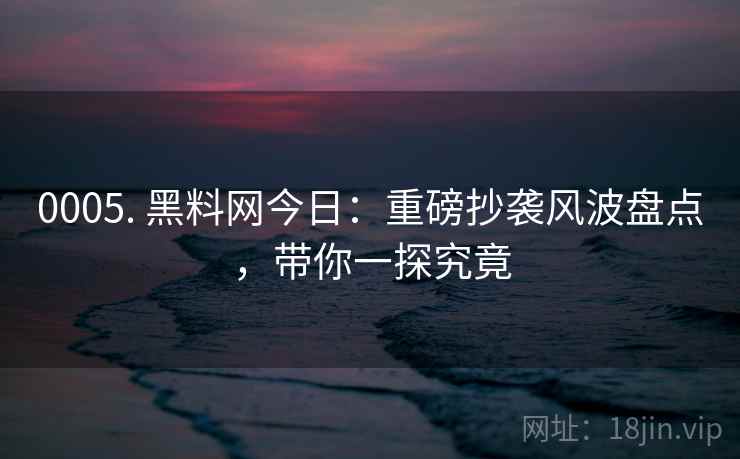 0005. 黑料网今日：重磅抄袭风波盘点，带你一探究竟