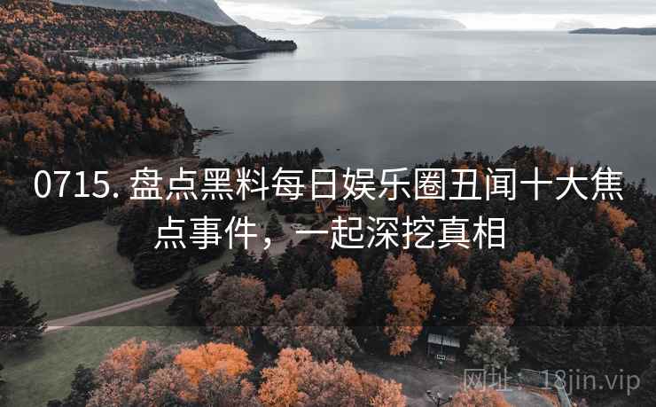 0715. 盘点黑料每日娱乐圈丑闻十大焦点事件，一起深挖真相