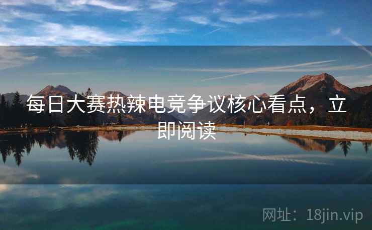 每日大赛热辣电竞争议核心看点，立即阅读