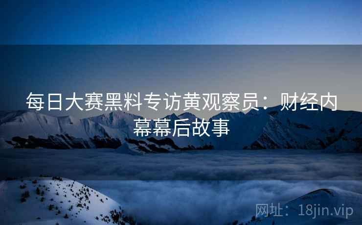每日大赛黑料专访黄观察员：财经内幕幕后故事