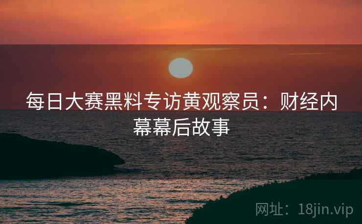 每日大赛黑料专访黄观察员：财经内幕幕后故事