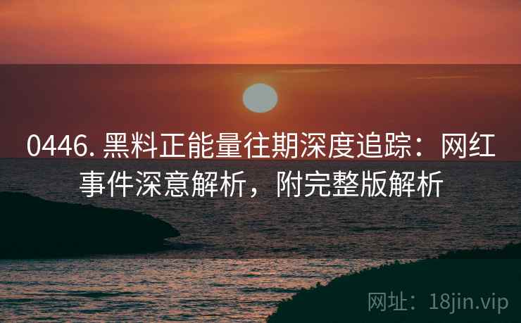 0446. 黑料正能量往期深度追踪：网红事件深意解析，附完整版解析