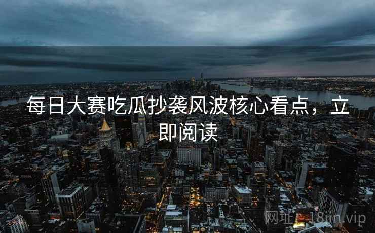 每日大赛吃瓜抄袭风波核心看点，立即阅读
