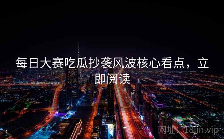 每日大赛吃瓜抄袭风波核心看点，立即阅读