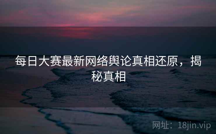 每日大赛最新网络舆论真相还原，揭秘真相