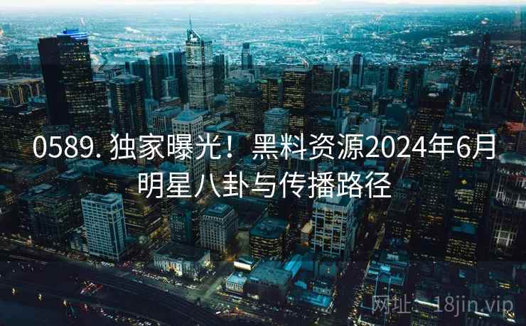 0589. 独家曝光！黑料资源2024年6月明星八卦与传播路径